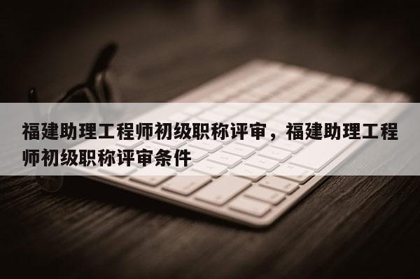 福建助理工程師初級職稱評審，福建助理工程師初級職稱評審條件