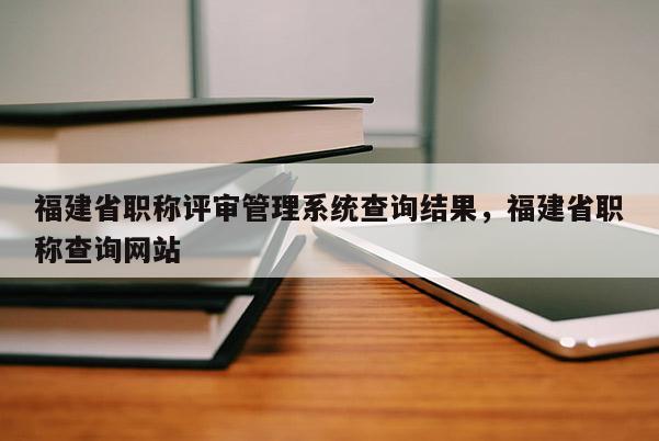 福建省職稱評(píng)審管理系統(tǒng)查詢結(jié)果，福建省職稱查詢網(wǎng)站