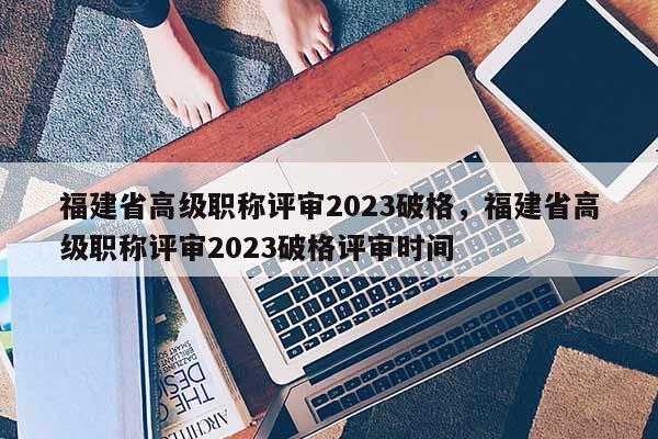 福建省高級職稱評審2023破格，福建省高級職稱評審2023破格評審時間