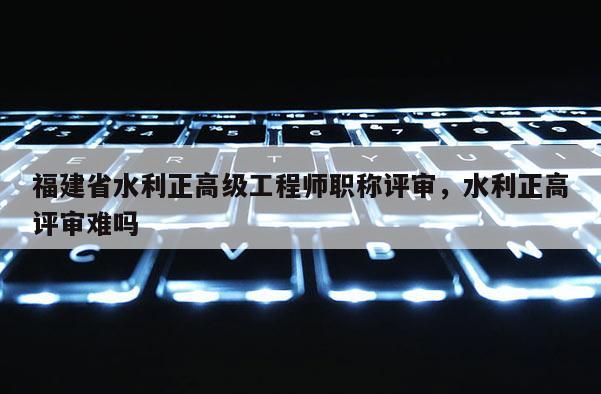 福建省水利正高級工程師職稱評審，水利正高評審難嗎