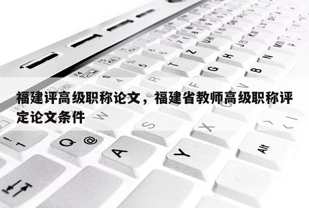 福建評高級職稱論文，福建省教師高級職稱評定論文條件