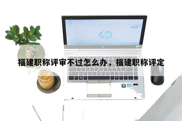 福建職稱評審不過怎么辦，福建職稱評定