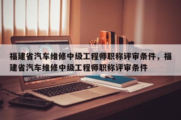 福建省汽車(chē)維修中級(jí)工程師職稱(chēng)評(píng)審條件，福建省汽車(chē)維修中級(jí)工程師職稱(chēng)評(píng)審條件