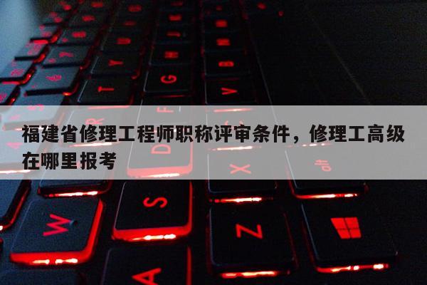 福建省修理工程師職稱(chēng)評(píng)審條件，修理工高級(jí)在哪里報(bào)考