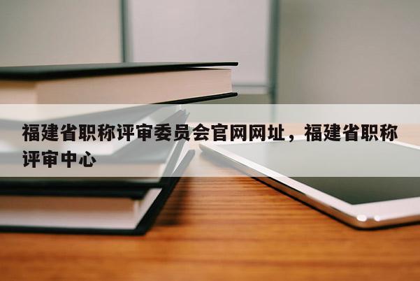 福建省職稱(chēng)評(píng)審委員會(huì)官網(wǎng)網(wǎng)址，福建省職稱(chēng)評(píng)審中心