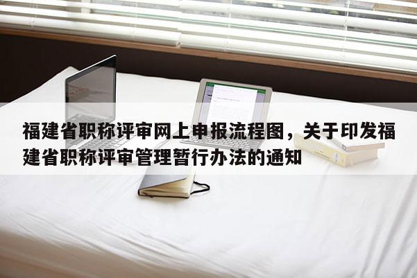 福建省職稱(chēng)評(píng)審網(wǎng)上申報(bào)流程圖，關(guān)于印發(fā)福建省職稱(chēng)評(píng)審管理暫行辦法的通知
