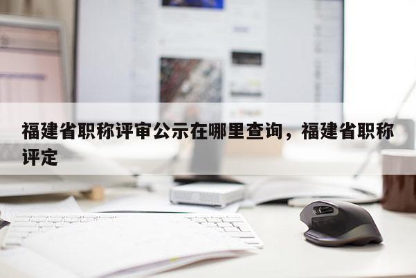 福建省職稱評審公示在哪里查詢，福建省職稱評定