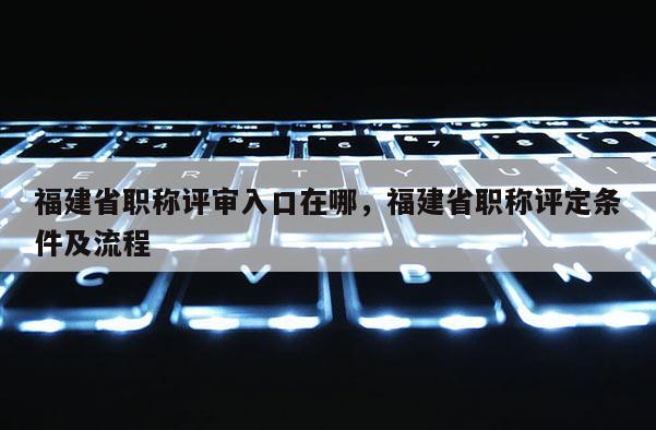 福建省職稱評審入口在哪，福建省職稱評定條件及流程