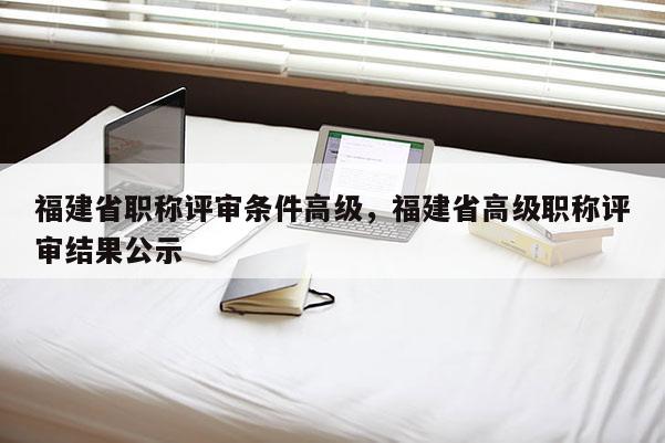 福建省職稱評審條件高級，福建省高級職稱評審結(jié)果公示