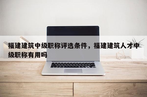 福建建筑中級職稱評選條件，福建建筑人才中級職稱有用嗎