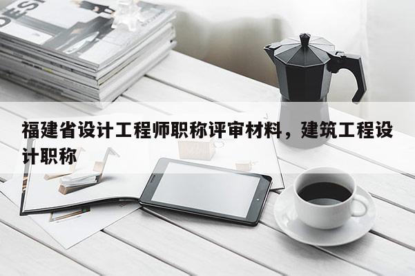 福建省設(shè)計(jì)工程師職稱(chēng)評(píng)審材料，建筑工程設(shè)計(jì)職稱(chēng)