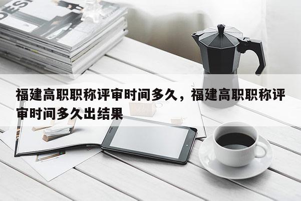福建高職職稱(chēng)評(píng)審時(shí)間多久，福建高職職稱(chēng)評(píng)審時(shí)間多久出結(jié)果