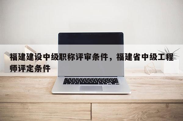 福建建設(shè)中級職稱評審條件，福建省中級工程師評定條件