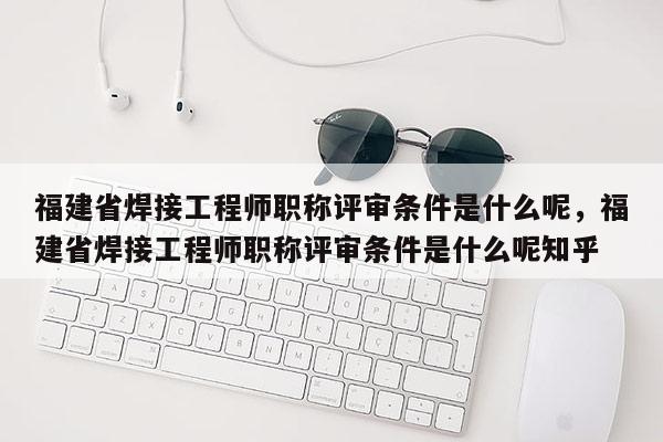 福建省焊接工程師職稱(chēng)評(píng)審條件是什么呢，福建省焊接工程師職稱(chēng)評(píng)審條件是什么呢知乎