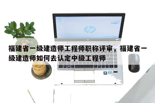 福建省一級建造師工程師職稱評審，福建省一級建造師如何去認(rèn)定中級工程師