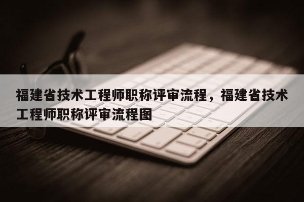 福建省技術(shù)工程師職稱評(píng)審流程，福建省技術(shù)工程師職稱評(píng)審流程圖