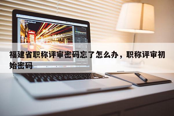 福建省職稱評審密碼忘了怎么辦，職稱評審初始密碼