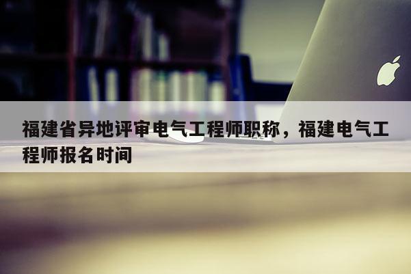 福建省異地評審電氣工程師職稱，福建電氣工程師報名時間