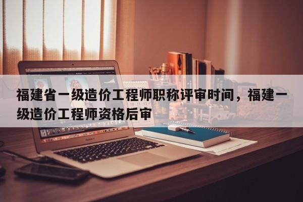 福建省一級(jí)造價(jià)工程師職稱評(píng)審時(shí)間，福建一級(jí)造價(jià)工程師資格后審