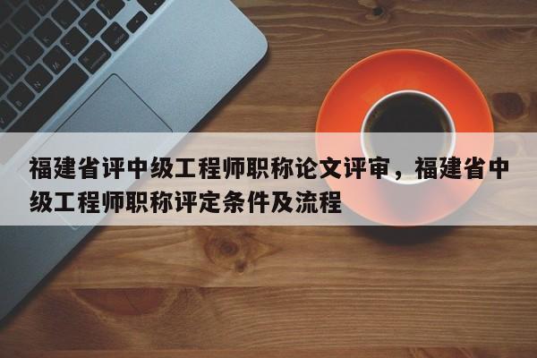 福建省評(píng)中級(jí)工程師職稱(chēng)論文評(píng)審，福建省中級(jí)工程師職稱(chēng)評(píng)定條件及流程