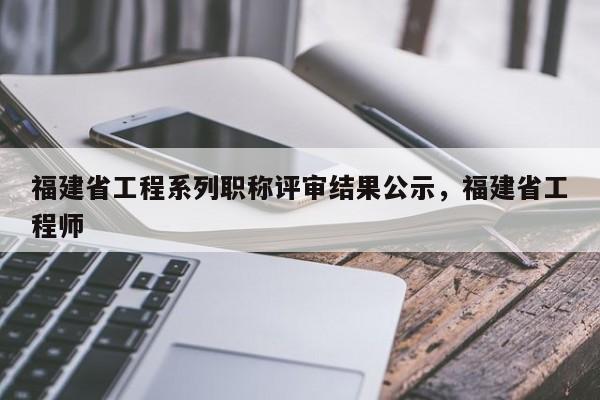 福建省工程系列職稱(chēng)評(píng)審結(jié)果公示，福建省工程師