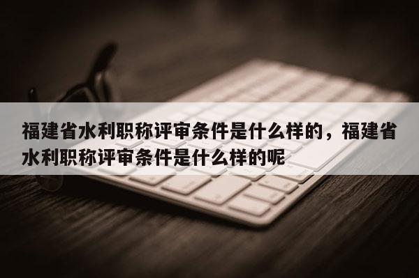 福建省水利職稱(chēng)評(píng)審條件是什么樣的，福建省水利職稱(chēng)評(píng)審條件是什么樣的呢
