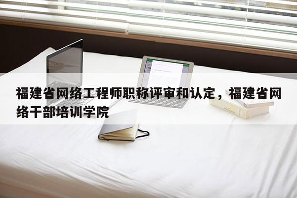 福建省網(wǎng)絡(luò)工程師職稱(chēng)評(píng)審和認(rèn)定，福建省網(wǎng)絡(luò)干部培訓(xùn)學(xué)院