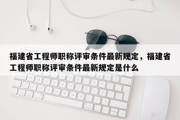 福建省工程師職稱(chēng)評(píng)審條件最新規(guī)定，福建省工程師職稱(chēng)評(píng)審條件最新規(guī)定是什么