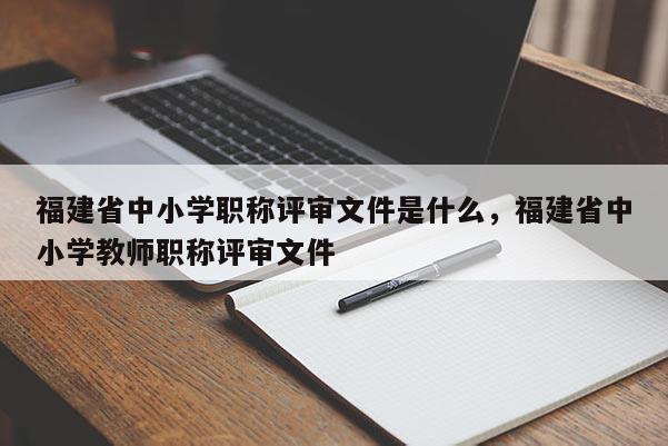 福建省中小學(xué)職稱評(píng)審文件是什么，福建省中小學(xué)教師職稱評(píng)審文件