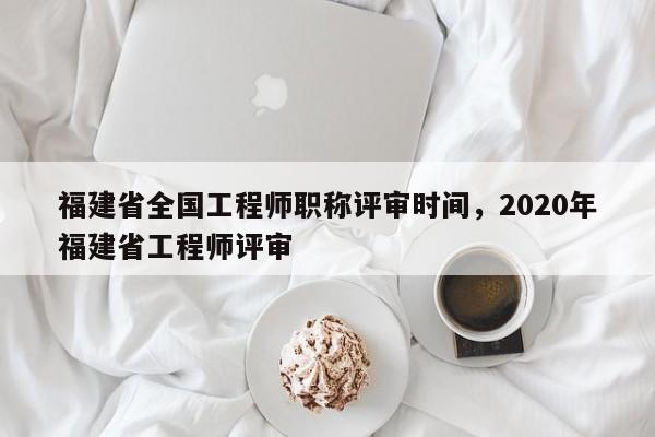 福建省全國工程師職稱評審時(shí)間，2020年福建省工程師評審