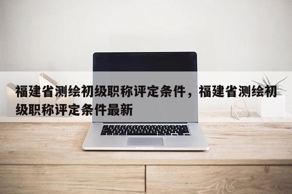 福建省測(cè)繪初級(jí)職稱評(píng)定條件，福建省測(cè)繪初級(jí)職稱評(píng)定條件最新