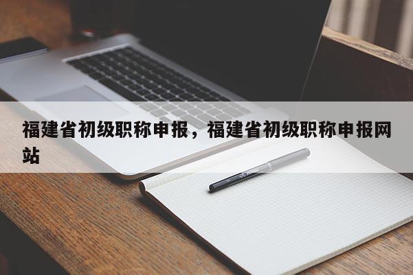 福建省初級(jí)職稱申報(bào)，福建省初級(jí)職稱申報(bào)網(wǎng)站