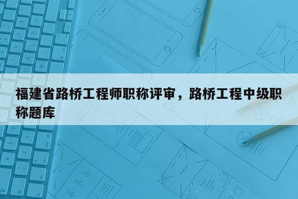 福建省路橋工程師職稱評(píng)審，路橋工程中級(jí)職稱題庫(kù)