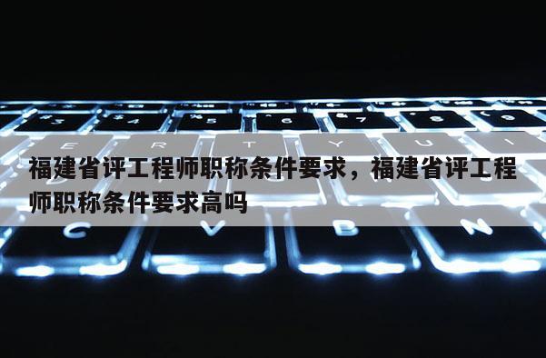 福建省評(píng)工程師職稱條件要求，福建省評(píng)工程師職稱條件要求高嗎