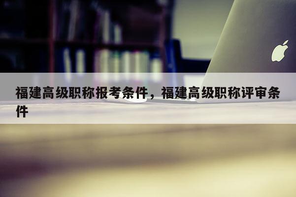 福建高級(jí)職稱報(bào)考條件，福建高級(jí)職稱評(píng)審條件