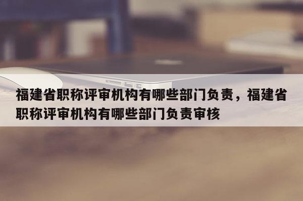 福建省職稱評審機構(gòu)有哪些部門負責(zé)，福建省職稱評審機構(gòu)有哪些部門負責(zé)審核