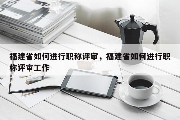 福建省如何進(jìn)行職稱評(píng)審，福建省如何進(jìn)行職稱評(píng)審工作
