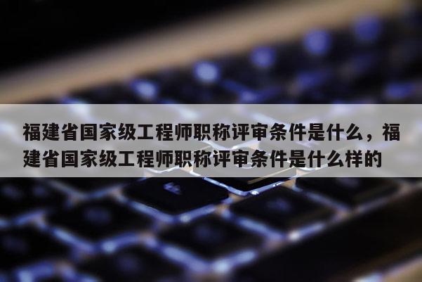 福建省國(guó)家級(jí)工程師職稱評(píng)審條件是什么，福建省國(guó)家級(jí)工程師職稱評(píng)審條件是什么樣的