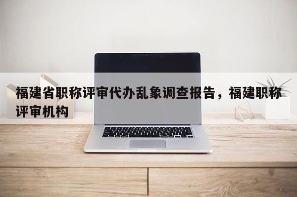 福建省職稱評審代辦亂象調(diào)查報(bào)告，福建職稱評審機(jī)構(gòu)