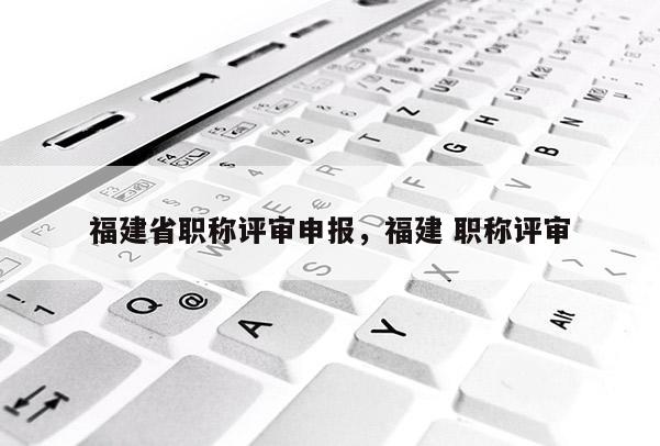 福建省職稱評審申報，福建 職稱評審
