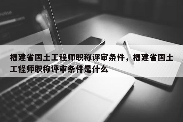 福建省國土工程師職稱評(píng)審條件，福建省國土工程師職稱評(píng)審條件是什么