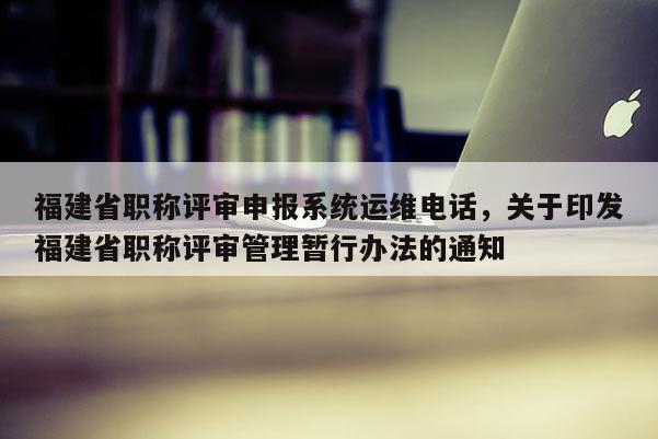 福建省職稱評(píng)審申報(bào)系統(tǒng)運(yùn)維電話，關(guān)于印發(fā)福建省職稱評(píng)審管理暫行辦法的通知