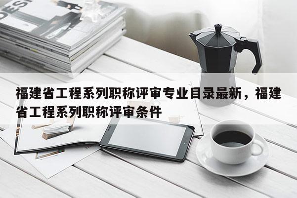 福建省工程系列職稱評(píng)審專業(yè)目錄最新，福建省工程系列職稱評(píng)審條件
