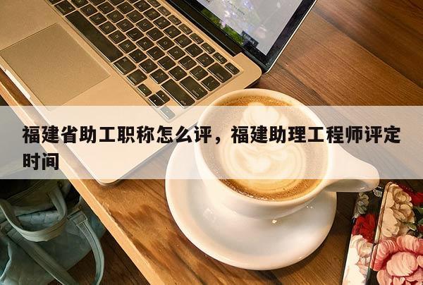福建省助工職稱怎么評，福建助理工程師評定時間