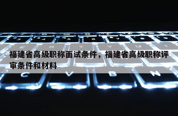 福建省高級職稱面試條件，福建省高級職稱評審條件和材料