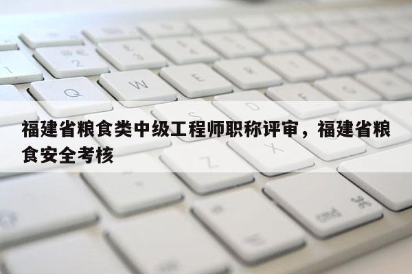 福建省糧食類中級工程師職稱評審，福建省糧食安全考核