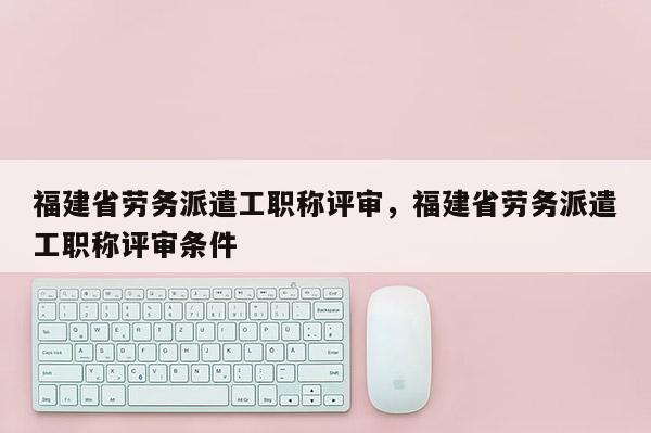 福建省勞務(wù)派遣工職稱評審,福建省勞務(wù)派遣工職稱評審條件