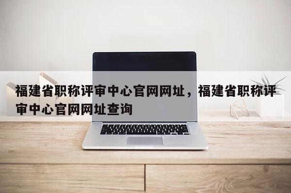 福建省職稱評(píng)審中心官網(wǎng)網(wǎng)址，福建省職稱評(píng)審中心官網(wǎng)網(wǎng)址查詢