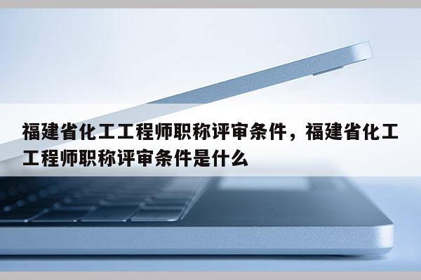 福建省化工工程師職稱評(píng)審條件，福建省化工工程師職稱評(píng)審條件是什么