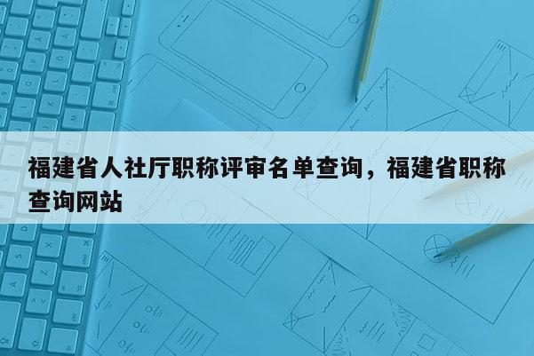 福建省人社廳職稱評(píng)審名單查詢，福建省職稱查詢網(wǎng)站